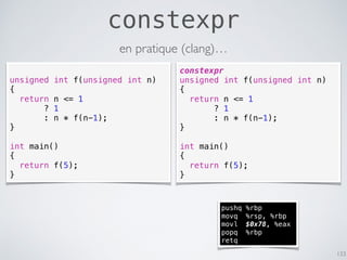 constexpr
133
unsigned int f(unsigned int n)
{
return n <= 1
? 1
: n * f(n-1);
}
int main()
{
return f(5);
}
constexpr
unsigned int f(unsigned int n)
{
return n <= 1
? 1
: n * f(n-1);
}
int main()
{
return f(5);
}
pushq %rbp
movq %rsp, %rbp
movl $0x78, %eax
popq %rbp
retq
en pratique (clang)…
 
