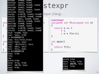 constexpr
133
unsigned int f(unsigned int n)
{
return n <= 1
? 1
: n * f(n-1);
}
int main()
{
return f(5);
}
constexpr
unsigned int f(unsigned int n)
{
return n <= 1
? 1
: n * f(n-1);
}
int main()
{
return f(5);
}
pushq %rbp
movq %rsp, %rbp
movl $0x78, %eax
popq %rbp
retq
movdqa %xmm0, %xmm1
movhlps %xmm1, %xmm1
pshufd $0x31, %xmm0, %xmm2
pmuludq %xmm1, %xmm0
pshufd $0x31, %xmm1, %xmm1
pmuludq %xmm2, %xmm1
shufps $-0x78, %xmm1, %xmm0
pshufd $-0x28, %xmm0, %xmm0
pshufd $0x1, %xmm0, %xmm1
pshufd $0x31, %xmm0, %xmm2
pmuludq %xmm0, %xmm2
pmuludq %xmm0, %xmm1
shufps $-0x78, %xmm2, %xmm1
pshufd $-0x28, %xmm1, %xmm0
movd %xmm0, %eax
cmpl %edx, %r8d
je 0x100000f5d
nopw %cs:(%rax,%rax)
imull %edi, %eax
leal -0x1(%rdi), %ecx
cmpl $0x1, %ecx
movl %ecx, %edi
ja 0x100000f50
popq %rbp
retq
nop
pushq %rbp
movq %rsp, %rbp
movl $0x78, %eax
popq %rbp
retq
en pratique (clang)…
 