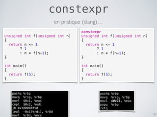 constexpr
133
unsigned int f(unsigned int n)
{
return n <= 1
? 1
: n * f(n-1);
}
int main()
{
return f(5);
}
constexpr
unsigned int f(unsigned int n)
{
return n <= 1
? 1
: n * f(n-1);
}
int main()
{
return f(5);
}
pushq %rbp
movq %rsp, %rbp
movl $0x78, %eax
popq %rbp
retq
pushq %rbp
movq %rsp, %rbp
movl $0x1, %eax
cmpl $0x2, %edi
jb 0x100000f5d
leal -0x1(%rdi), %r8d
movl %r8d, %ecx
en pratique (clang)…
 