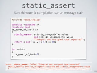 static_assert
134
#include <type_traits>
template <typename T>
constexpr bool
is_power_of_two(T x)
{
static_assert( std::is_integral<T>::value
and std::is_unsigned<T>::value
, "Integral and unsigned type expected");
return x and ((x & (x-1)) == 0);
}
int main()
{
is_power_of_two(-2);
}
faire échouer la compilation sur un message clair
error: static_assert failed "Integral and unsigned type expected"
  static_assert( std::is_integral<T>::value and std::is_unsigned<T>::value
  ^              ~~~~~~~~~~~~~~~~~~~~~~~~~~~~~~~~~~~~~~~~~~~~~~~~~~~~~~~~~
 