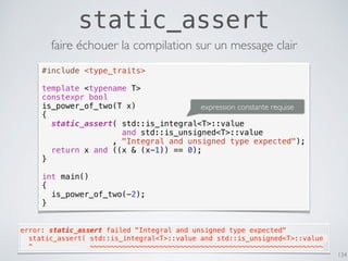 static_assert
134
#include <type_traits>
template <typename T>
constexpr bool
is_power_of_two(T x)
{
static_assert( std::is_integral<T>::value
and std::is_unsigned<T>::value
, "Integral and unsigned type expected");
return x and ((x & (x-1)) == 0);
}
int main()
{
is_power_of_two(-2);
}
faire échouer la compilation sur un message clair
error: static_assert failed "Integral and unsigned type expected"
  static_assert( std::is_integral<T>::value and std::is_unsigned<T>::value
  ^              ~~~~~~~~~~~~~~~~~~~~~~~~~~~~~~~~~~~~~~~~~~~~~~~~~~~~~~~~~
expression constante requise
 