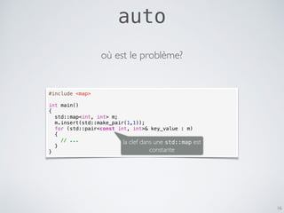auto
16
#include <map>
int main()
{
std::map<int, int> m;
m.insert(std::make_pair(1,1));
for (std::pair<const int, int>& key_value : m)
{
// ...
}
}
où est le problème?
la clef dans une std::map est
constante
 