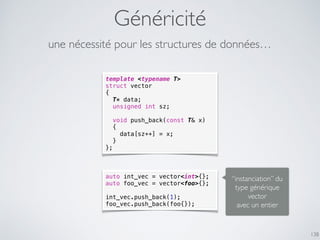 Généricité
138
template <typename T>
struct vector
{
T* data;
unsigned int sz;
void push_back(const T& x)
{
data[sz++] = x;
}
};
une nécessité pour les structures de données…
auto int_vec = vector<int>{};
auto foo_vec = vector<foo>{};
int_vec.push_back(1);
foo_vec.push_back(foo{});
“instanciation” du
type générique
vector
avec un entier
 