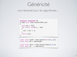 Généricité
141
template <typename T>
T sum(const std::vector<T>& vec)
{
auto acc = T{};
for (const auto& x : vec)
{
acc = acc + x;
}
return acc;
}
une nécessité pour les algorithmes…
const auto vec0 = std::vector<int>{1,2,3};
const auto s0 = sum(vec0);
const auto vec1 = std::vector<foo>{1,2,3};
const auto s1 = sum(vec1);
 