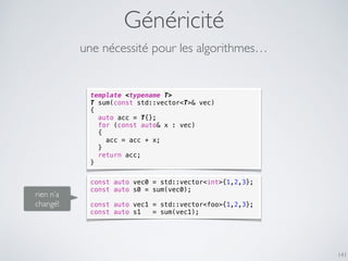 Généricité
141
template <typename T>
T sum(const std::vector<T>& vec)
{
auto acc = T{};
for (const auto& x : vec)
{
acc = acc + x;
}
return acc;
}
rien n’a
changé!
une nécessité pour les algorithmes…
const auto vec0 = std::vector<int>{1,2,3};
const auto s0 = sum(vec0);
const auto vec1 = std::vector<foo>{1,2,3};
const auto s1 = sum(vec1);
 