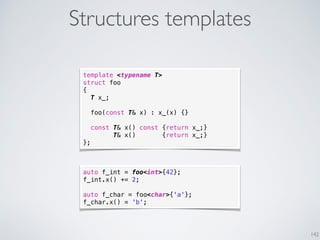 Structures templates
142
template <typename T>
struct foo
{
T x_;
foo(const T& x) : x_(x) {}
const T& x() const {return x_;}
T& x() {return x_;}
};
auto f_int = foo<int>{42};
f_int.x() += 2;
auto f_char = foo<char>{'a'};
f_char.x() = 'b';
 