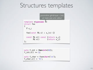 Structures templates
142
template <typename T>
struct foo
{
T x_;
foo(const T& x) : x_(x) {}
const T& x() const {return x_;}
T& x() {return x_;}
};
paramètre générique : c’est
un type, pas une valeur
auto f_int = foo<int>{42};
f_int.x() += 2;
auto f_char = foo<char>{'a'};
f_char.x() = 'b';
 