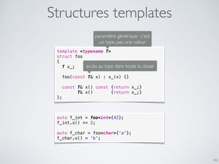 Structures templates
142
template <typename T>
struct foo
{
T x_;
foo(const T& x) : x_(x) {}
const T& x() const {return x_;}
T& x() {return x_;}
};
paramètre générique : c’est
un type, pas une valeur
accès au type dans toute la classe
auto f_int = foo<int>{42};
f_int.x() += 2;
auto f_char = foo<char>{'a'};
f_char.x() = 'b';
 