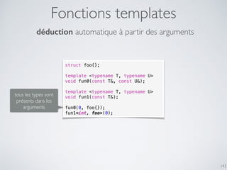Fonctions templates
143
struct foo{};
template <typename T, typename U>
void fun0(const T&, const U&);
template <typename T, typename U>
void fun1(const T&);
fun0(0, foo{});
fun1<int, foo>(0);
déduction automatique à partir des arguments
tous les types sont
présents dans les
arguments
 