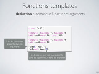 Fonctions templates
143
struct foo{};
template <typename T, typename U>
void fun0(const T&, const U&);
template <typename T, typename U>
void fun1(const T&);
fun0(0, foo{});
fun1<int, foo>(0);
déduction automatique à partir des arguments
tous les types sont
présents dans les
arguments
les types ne sont pas tous présents
dans les arguments, il donc les expliciter
 