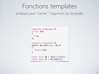 Fonctions templates
144
template <typename T>
struct foo
{
T x;
};
template <typename T>
foo<T> mk_foo(const T& x)
{
return {x};
}
const auto f0 = foo<int>(42);
const auto f1 = mk_foo(42);
pratique pour “cacher” l’argument du template
 