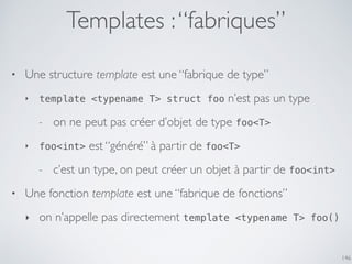 Templates :“fabriques”
146
• Une structure template est une “fabrique de type”
‣ template <typename T> struct foo n’est pas un type
- on ne peut pas créer d’objet de type foo<T>
‣ foo<int> est “généré” à partir de foo<T>
- c’est un type, on peut créer un objet à partir de foo<int>
• Une fonction template est une “fabrique de fonctions”
‣ on n’appelle pas directement template <typename T> foo()
 