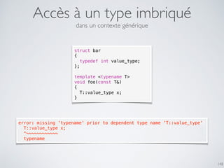 Accès à un type imbriqué
148
struct bar
{
typedef int value_type;
};
template <typename T>
void foo(const T&)
{
T::value_type x;
}
error: missing 'typename' prior to dependent type name 'T::value_type'
  T::value_type x;
  ^~~~~~~~~~~~~
  typename
dans un contexte générique
 