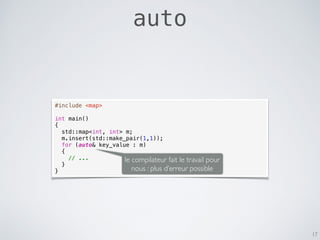 auto
17
#include <map>
int main()
{
std::map<int, int> m;
m.insert(std::make_pair(1,1));
for (auto& key_value : m)
{
// ...
}
}
le compilateur fait le travail pour
nous : plus d’erreur possible
 
