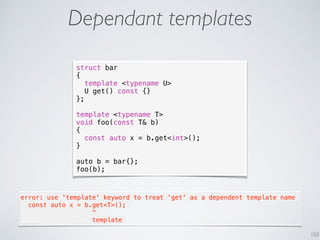 150
Dependant templates
struct bar
{
template <typename U>
U get() const {}
};
template <typename T>
void foo(const T& b)
{
const auto x = b.get<int>();
}
auto b = bar{};
foo(b);
error: use 'template' keyword to treat 'get' as a dependent template name
  const auto x = b.get<T>();
                   ^
                   template
 