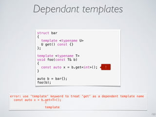 150
Dependant templates
struct bar
{
template <typename U>
U get() const {}
};
template <typename T>
void foo(const T& b)
{
const auto x = b.get<int>();
}
auto b = bar{};
foo(b);
error: use 'template' keyword to treat 'get' as a dependent template name
  const auto x = b.get<T>();
                   ^
                   template
!
 