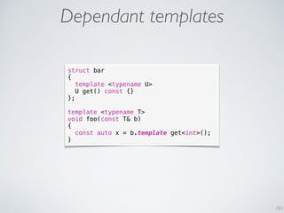 151
Dependant templates
struct bar
{
template <typename U>
U get() const {}
};
template <typename T>
void foo(const T& b)
{
const auto x = b.template get<int>();
}
 