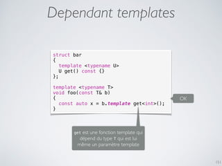 151
Dependant templates
struct bar
{
template <typename U>
U get() const {}
};
template <typename T>
void foo(const T& b)
{
const auto x = b.template get<int>();
}
OK
get est une fonction template qui
dépend du type T qui est lui
même un paramètre template
 
