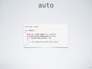 18
auto
#include <map>
int main()
{
auto m = std::map<int, int>();
m.insert(std::make_pair(1,1));
for (auto& key_value : m)
{
// do something with key_value
}
}
 