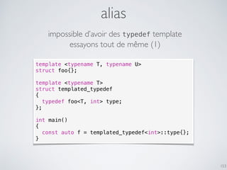 alias
153
template <typename T, typename U>
struct foo{};
template <typename T>
struct templated_typedef
{
typedef foo<T, int> type;
};
int main()
{
const auto f = templated_typedef<int>::type{};
}
essayons tout de même (1)
impossible d’avoir des typedef template
 