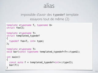 alias
154
template <typename T, typename U>
struct foo{};
template <typename T>
struct templated_typedef
{
typedef foo<T, int> type;
};
template <typename T>
void bar(const typename templated_typedef<T>::type&);
int main()
{
const auto f = templated_typedef<int>::type{};
bar(f);
}
impossible d’avoir des typedef template
essayons tout de même (2)
 
