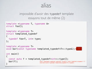 alias
154
template <typename T, typename U>
struct foo{};
template <typename T>
struct templated_typedef
{
typedef foo<T, int> type;
};
template <typename T>
void bar(const typename templated_typedef<T>::type&);
int main()
{
const auto f = templated_typedef<int>::type{};
bar(f);
}
note: candidate template ignored: couldn't infer template argument 'T'
void bar(const typename templated_typedef<T>::type&);
impossible d’avoir des typedef template
essayons tout de même (2)
!
 