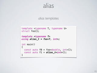 alias
155
template <typename T, typename U>
struct foo{};
template <typename T>
using alias_t = foo<T, int>;
int main()
{
const auto f0 = foo<double, int>{};
const auto f1 = alias_t<int>{};
}
alias templates
 