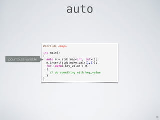 18
auto
#include <map>
int main()
{
auto m = std::map<int, int>();
m.insert(std::make_pair(1,1));
for (auto& key_value : m)
{
// do something with key_value
}
}
pour toute variable
 