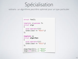 Spécialisation
165
scénario : un algorithme peut-être optimisé pour un type particulier
struct foo{};
template <typename T>
struct algo
{
void operator()()
{std::cout << "O(n)";}
};
template <>
struct algo<foo>
{
void operator()()
{std::cout << "O(1)";}
};
algo<foo>{}(); // “O(1)”
algo<int>{}(); // “O(n)”
 