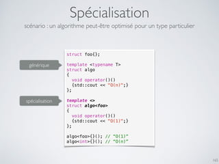 Spécialisation
165
scénario : un algorithme peut-être optimisé pour un type particulier
struct foo{};
template <typename T>
struct algo
{
void operator()()
{std::cout << "O(n)";}
};
template <>
struct algo<foo>
{
void operator()()
{std::cout << "O(1)";}
};
algo<foo>{}(); // “O(1)”
algo<int>{}(); // “O(n)”
spécialisation
générique
 
