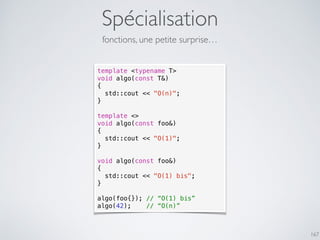 Spécialisation
167
fonctions, une petite surprise…
template <typename T>
void algo(const T&)
{
std::cout << "O(n)";
}
template <>
void algo(const foo&)
{
std::cout << "O(1)";
}
void algo(const foo&)
{
std::cout << "O(1) bis";
}
algo(foo{}); // “O(1) bis”
algo(42); // “O(n)”
 