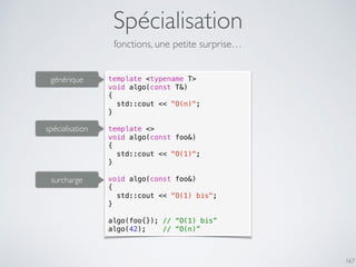 Spécialisation
167
fonctions, une petite surprise…
template <typename T>
void algo(const T&)
{
std::cout << "O(n)";
}
template <>
void algo(const foo&)
{
std::cout << "O(1)";
}
void algo(const foo&)
{
std::cout << "O(1) bis";
}
algo(foo{}); // “O(1) bis”
algo(42); // “O(n)”
spécialisation
générique
surcharge
 