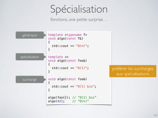 Spécialisation
167
fonctions, une petite surprise…
template <typename T>
void algo(const T&)
{
std::cout << "O(n)";
}
template <>
void algo(const foo&)
{
std::cout << "O(1)";
}
void algo(const foo&)
{
std::cout << "O(1) bis";
}
algo(foo{}); // “O(1) bis”
algo(42); // “O(n)”
spécialisation
générique
surcharge
préférer les surcharges
aux spécialisations
 