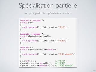 Spécialisation partielle
169
on peut garder des spécialisations totales
template <typename T>
struct algo
{
void operator()() {std::cout << "O(n)";}
};
template <typename T>
struct algo<std::vector<T>>
{
void operator()() {std::cout << "O(1)";}
};
template <>
struct algo<std::vector<double>>
{
void operator()() {std::cout << "O(1) double";}
};
algo<int>{}(); // “O(n)”
algo<std::vector<int>>{}(); // “O(1)”
algo<std::vector<double>>{}(); // “O(1) double”
 