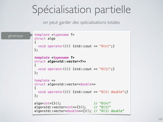 Spécialisation partielle
169
on peut garder des spécialisations totales
template <typename T>
struct algo
{
void operator()() {std::cout << "O(n)";}
};
template <typename T>
struct algo<std::vector<T>>
{
void operator()() {std::cout << "O(1)";}
};
template <>
struct algo<std::vector<double>>
{
void operator()() {std::cout << "O(1) double";}
};
algo<int>{}(); // “O(n)”
algo<std::vector<int>>{}(); // “O(1)”
algo<std::vector<double>>{}(); // “O(1) double”
générique
 