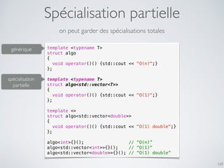 Spécialisation partielle
169
on peut garder des spécialisations totales
template <typename T>
struct algo
{
void operator()() {std::cout << "O(n)";}
};
template <typename T>
struct algo<std::vector<T>>
{
void operator()() {std::cout << "O(1)";}
};
template <>
struct algo<std::vector<double>>
{
void operator()() {std::cout << "O(1) double";}
};
algo<int>{}(); // “O(n)”
algo<std::vector<int>>{}(); // “O(1)”
algo<std::vector<double>>{}(); // “O(1) double”
générique
spécialisation
partielle
 