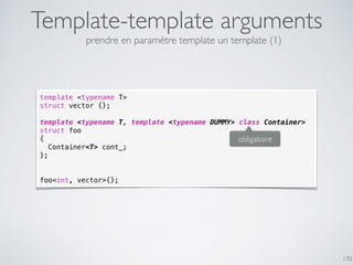Template-template arguments
170
template <typename T>
struct vector {};
template <typename T, template <typename DUMMY> class Container>
struct foo
{
Container<T> cont_;
};
foo<int, vector>{};
obligatoire
prendre en paramètre template un template (1)
 