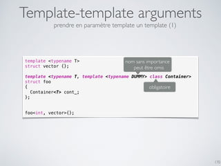 Template-template arguments
170
template <typename T>
struct vector {};
template <typename T, template <typename DUMMY> class Container>
struct foo
{
Container<T> cont_;
};
foo<int, vector>{};
obligatoire
nom sans importance
peut être omis
prendre en paramètre template un template (1)
 