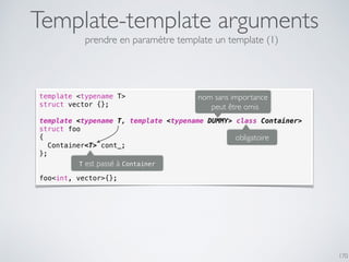 Template-template arguments
170
template <typename T>
struct vector {};
template <typename T, template <typename DUMMY> class Container>
struct foo
{
Container<T> cont_;
};
foo<int, vector>{};
obligatoire
nom sans importance
peut être omis
T est passé à Container
prendre en paramètre template un template (1)
 