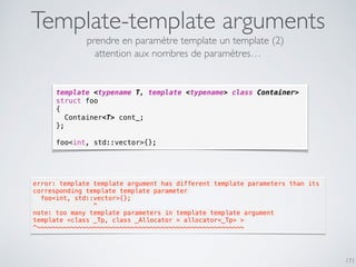 Template-template arguments
171
template <typename T, template <typename> class Container>
struct foo
{
Container<T> cont_;
};
foo<int, std::vector>{};
prendre en paramètre template un template (2)
error: template template argument has different template parameters than its
corresponding template template parameter
  foo<int, std::vector>{};
                ^
note: too many template parameters in template template argument
template <class _Tp, class _Allocator = allocator<_Tp> >
^~~~~~~~~~~~~~~~~~~~~~~~~~~~~~~~~~~~~~~~~~~~~~~~~~~~~~~~
attention aux nombres de paramètres…
 