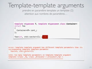 Template-template arguments
171
template <typename T, template <typename> class Container>
struct foo
{
Container<T> cont_;
};
foo<int, std::vector>{};
prendre en paramètre template un template (2)
!
error: template template argument has different template parameters than its
corresponding template template parameter
  foo<int, std::vector>{};
                ^
note: too many template parameters in template template argument
template <class _Tp, class _Allocator = allocator<_Tp> >
^~~~~~~~~~~~~~~~~~~~~~~~~~~~~~~~~~~~~~~~~~~~~~~~~~~~~~~~
attention aux nombres de paramètres…
 
