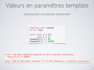 Valeurs en paramètres template
173
expressions constantes seulement
template <int Value>
struct foo;
const auto i = 42;
auto j = i;
foo<i>{}(); // OK
foo<j>{}(); // ERROR
error: non-type template argument is not a constant expression
  foo<j>{}(); // ERROR
      ^
note: read of non-const variable 'j' is not allowed in a constant expression
 