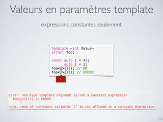 Valeurs en paramètres template
173
expressions constantes seulement
template <int Value>
struct foo;
const auto i = 42;
auto j = i;
foo<i>{}(); // OK
foo<j>{}(); // ERROR
!
error: non-type template argument is not a constant expression
  foo<j>{}(); // ERROR
      ^
note: read of non-const variable 'j' is not allowed in a constant expression
 