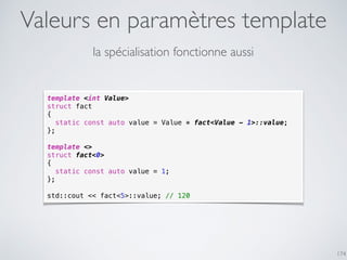 Valeurs en paramètres template
174
la spécialisation fonctionne aussi
template <int Value>
struct fact
{
static const auto value = Value * fact<Value - 1>::value;
};
template <>
struct fact<0>
{
static const auto value = 1;
};
std::cout << fact<5>::value; // 120
 