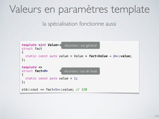 Valeurs en paramètres template
174
la spécialisation fonctionne aussi
template <int Value>
struct fact
{
static const auto value = Value * fact<Value - 1>::value;
};
template <>
struct fact<0>
{
static const auto value = 1;
};
std::cout << fact<5>::value; // 120
récursion : cas général
récursion : cas de base
 