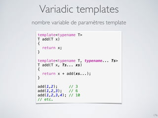 Variadic templates
176
template<typename T>
T add(T x)
{
return x;
}
template<typename T, typename... Ts>
T add(T x, Ts... xs)
{
return x + add(xs...);
}
add(1,2); // 3
add(1,2,3); // 6
add(1,2,3,4); // 10
// etc.
nombre variable de paramètres template
 