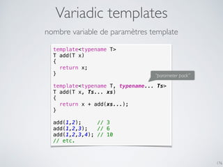 Variadic templates
176
template<typename T>
T add(T x)
{
return x;
}
template<typename T, typename... Ts>
T add(T x, Ts... xs)
{
return x + add(xs...);
}
add(1,2); // 3
add(1,2,3); // 6
add(1,2,3,4); // 10
// etc.
nombre variable de paramètres template
“parameter pack”
 
