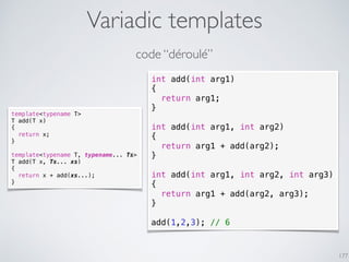 Variadic templates
177
int add(int arg1)
{
return arg1;
}
int add(int arg1, int arg2)
{
return arg1 + add(arg2);
}
int add(int arg1, int arg2, int arg3)
{
return arg1 + add(arg2, arg3);
}
add(1,2,3); // 6
code “déroulé”
template<typename T>
T add(T x)
{
return x;
}
template<typename T, typename... Ts>
T add(T x, Ts... xs)
{
return x + add(xs...);
}
 