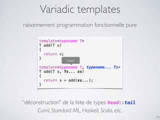 Variadic templates
178
raisonnement programmation fonctionnelle pure
template<typename T>
T add(T x)
{
return v;
}
template<typename T, typename... Ts>
T add(T x, Ts... xs)
{
return x + add(xs...);
}
head
“déconstruction" de la liste de types head::tail
Caml, Standard ML, Haskell, Scala, etc.
 