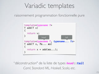 Variadic templates
178
raisonnement programmation fonctionnelle pure
template<typename T>
T add(T x)
{
return v;
}
template<typename T, typename... Ts>
T add(T x, Ts... xs)
{
return x + add(xs...);
}
head tail
“déconstruction" de la liste de types head::tail
Caml, Standard ML, Haskell, Scala, etc.
 